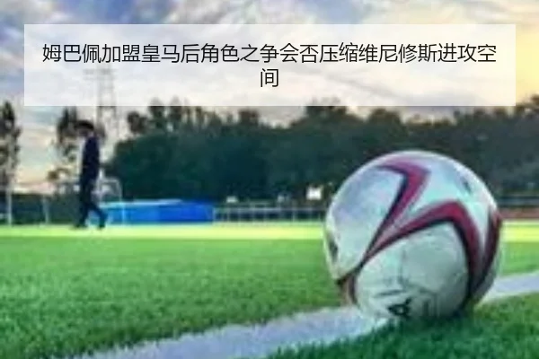 姆巴佩加盟皇马后角色之争会否压缩维尼修斯进攻空间