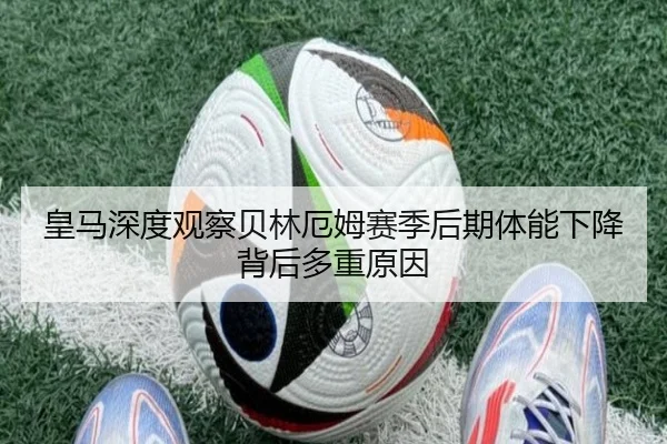 皇马深度观察贝林厄姆赛季后期体能下降背后多重原因