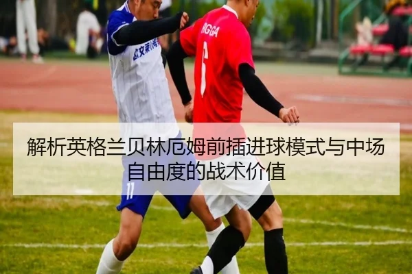 解析英格兰贝林厄姆前插进球模式与中场自由度的战术价值