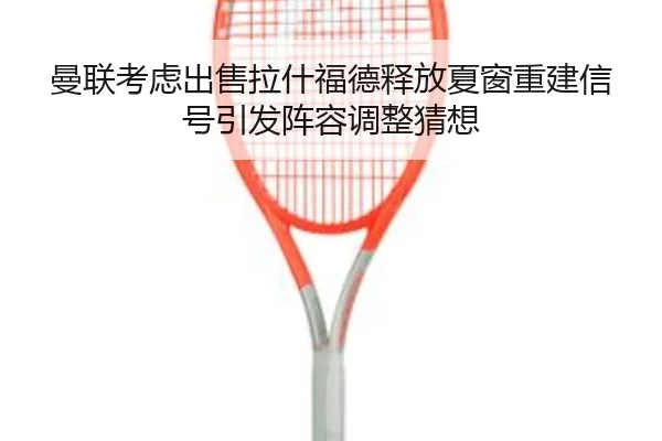曼联考虑出售拉什福德释放夏窗重建信号引发阵容调整猜想