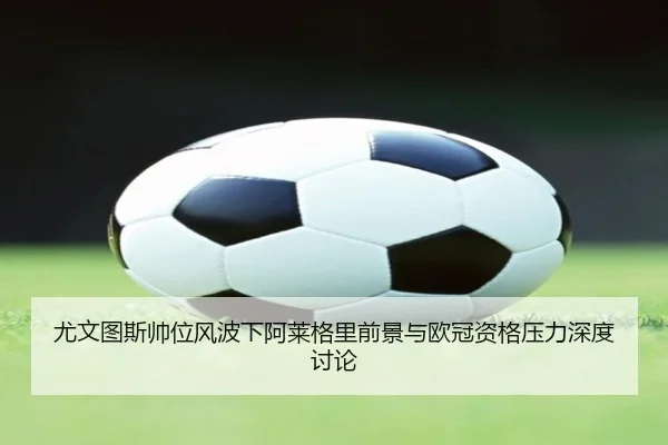 尤文图斯帅位风波下阿莱格里前景与欧冠资格压力深度讨论
